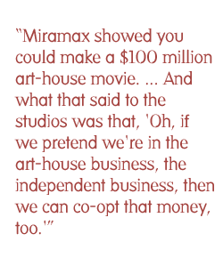 Miramax showed you could make a $100 million art-house movie. ... And what that said to the studios was that, 'Oh, if we pretend we're in the art-house business, the independent business, then we can co-opt that money, too.'