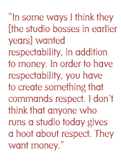 In some ways I think they [the studio bosses in earlier years] wanted respectability, in addition to money. In order to have respectability, you have to create something that commands respect. I don't think that anyone who runs a studio today gives a hoot about respect. They want money.