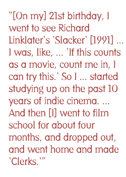 [On my] 21st birthday, I went to see Richard Linklater's Slacker [1991] ... I was, like, 'Well, I could do this. I mean, if this counts as a movie, count me in, I can try this.'  So I got into indie film and started studying up on the past ten years of indie cinema. ... And then [I] went to film school for about four months, and dropped out, and went home and made 'Clerks.'