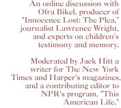 An online discussion with Ofra Bikel, producer of Innocence Lost: The Plea, journalist Lawrence Wright, and experts on children's testimony and memory. Moderated by Jack Hitt a writer for The New York Times  and Harper's  magazines, and a contributing editor to NPR's program, This American Life.