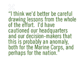 I think we'd better be careful drawing lessons from the whole of the effort.  I'd have cautioned our headquarters and our decision-makers that this is probably an anomaly, both for the Marine Corps, and perhaps for the nation.