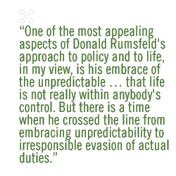 One of the most appealing aspects of Donald Rumsfeld's approach to policy and to life, in my view, is his embrace of the unpredictable  that l ife is not really within anybody's control. But there is a time when he crossed the line from embracing unpredictability to irresponsible evasion of actual  duties.