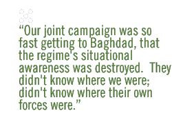 Our joint campaign was so fast getting to Baghdad, that the regime's situational awareness was destroyed.  They didn't know where we were; didn't know where their own forces were.