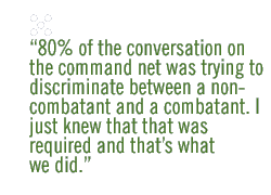 80% of the conversation on the command net was trying to discriminate between a non-combatant and a combatant. I just knew that that was required and thats what we did. 