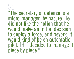 The secretary of defense is a micro-manager  by nature. He did not like the notion that he would make an initial decision to deploy a force, and beyond it would kind of be on automatic pilot. [He]decided to manage it piece by piece. 