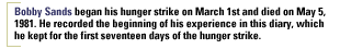 Bobby Sands began his hunger strike on March 1st and died on May 5, 1981. He recorded the beginning of his experience in this diary, which he kept for the first seventeen days of the hunger strike.