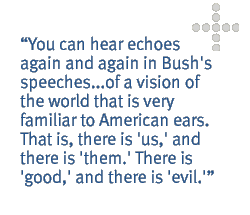 You can hear echoes again and again in Bush's speeches...of a vision of the world that is very familiar to American ears. That is, there is 'us,' and there is 'them.' There is 'good,' and there is 'evil.'