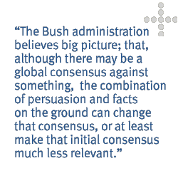 The Bush administration believes big picture; that, although there may be a global consensus against something,  the combination of persuasion and facts on the ground can change that consensus, or at least make that initial consensus much less relevant.