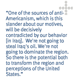 One of the sources of anti-Americanism, which is this slander about our motives, will be decisively contradicted by our behavior [in Iraq].  We're not going to steal Iraq's oil. We're not going to dominate the region. So there is the potential both to transform the region and perceptions of the United States.