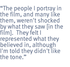 The people I portray in the film, and many like them, weren't shocked by what they saw [in the film].  They felt I represented what they believed in, although I'm told they didn't like the tone.