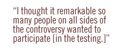 I thought it  remarkable  so many people on all sides of the controversy wanted to participate [in the testing.]