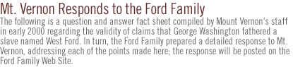 Mt. Vernon Responds to the Ford Family...Note:  The following is a question and answer fact sheet compiled by Mount Vernon's staff in early 2000 regarding the validity of claims that George Washington fathered a slave named West Ford.  In turn, the Ford Family prepared a detailed response to Mt. Vernon, addressing each of the points made here; the response  will  be posted on the Ford Family Web Site.