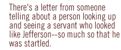 There's a letter from someone telling about a person looking up and seeing a servant who looked like Jefferson--so much so that he was startled.