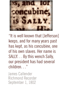 It is well known that [Jefferson] keeps, and for many years past has kept, as his concubine, one of his own slaves.  Her name is SALLY. . . By this wench Sally, our president has had several children. . . James Callender Richmond Recorder September 1, 1802