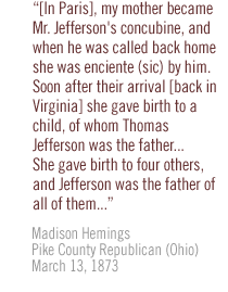 [In Paris], my mother became Mr. Jefferson's concubine, and when he was called back home she was enciente (sic) by him.  Soon after their arrival [back in Virginia] she gave birth to a child, of whom Thomas Jefferson was the father... She gave birth to four others, and Jefferson was the father of all of them...  Madison Hemings Pike County Republican (Ohio) March 13, 1873