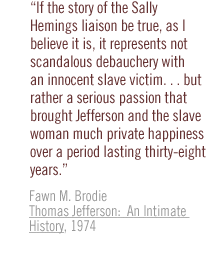 If the story of the Sally Hemings liaison be true, as I believe it is, it represents not scandalous debauchery with an innocent slave victim. . . but rather a serious passion that brought Jefferson and the slave woman much private happiness over a period lasting thirty-eight years.  Fawn M. Brodie Thomas Jefferson:  An Intimate History, 1974