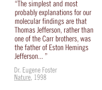 The simplest and most probably explanations for our molecular findings are that Thomas Jefferson, rather than one of the Carr brothers, was the father of Eston Hemings Jefferson. . . Dr. Eugene Foster Nature, 1998