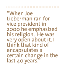 When Joe Lieberman ran for vice president in 2000 he emphasized his religion.  He was very open about it. I think that kind of encapsulates a certain change in the last 40 years.