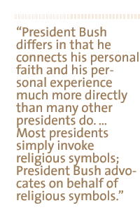 President Bush differs in that he connects his personal faith and his personal experience much more directly than many other presidents do.  Most presidents simply invoke religious symbols; President Bush advocates on behalf of religious symbols.