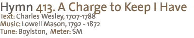 413. A Charge to Keep I Have Text: Charles Wesley, 1707-1788 Music: Lowell Mason, 1792-1872 Tune: BOYLSTON, Meter: SM