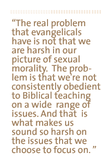 The real problem that evangelicals have is not that we are harsh in our picture of sexual morality.  The problem is that we're not consistently obedient to Biblical teaching on a wide  range of issues. And that  is what makes us sound so harsh on the issues that we choose to focus on. 