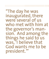 The day he was inauguarated there were several of us who met with him at the governor's mansion.  And among the things he said to us was, I believe that God wants me to be president.