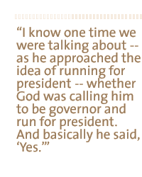 I know one time we were talking about - as he approached the idea of running for president - whether God was calling him to be governor and run for president.  And basically he said, Yes.