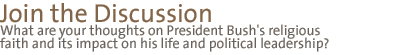 join the discussion: What are your  thoughts on President Bush's religious faith and its impact  on his life and  political leadership?