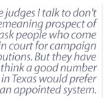 Most of the judges I talk to don't like the demeaning prospect of having to go ask people who come before them in court for campaign contributions. But they have to do it.  I think a good number of judges in Texas would prefer  we go to an appointed system. 