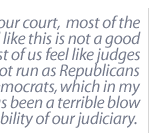 Today on our court,  most of the judges feel like this is not a good system.  Most of us feel like judges should not run as Republicans or Democrats, which in my opinion has been a terrible blow for the stability of our judiciary.  