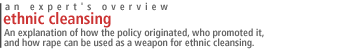 Ethnic Cleansing: An explanation of how the policy originated, who promoted it, and how rape can be used as a weapon for ethnic cleansing.