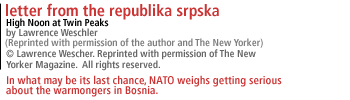 Letter From The Republika Srpska High Noon at Twin Peaks The New Yorker August 18, 1997 by Lawrence Weschler [Reprinted with permission of the author and The New Yorker] In what may be its last chance, NATO weighs getting serious about the warmongers in Bosnia.