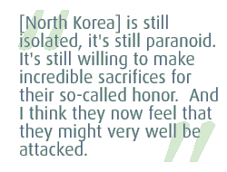 [North Korea] is still isolated, it's still paranoid.  It's still willing to make incredible sacrifices for their so-called honor.  And I think they now feel that they might very well be attacked.