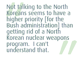 Not talking to the North Koreans seems to have a higher priority [for the Bush administration] than getting rid of a North Korean nuclear weapons program.  I can't understand that.