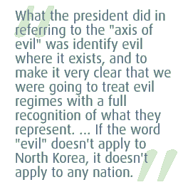 What the president did in referring to the 'axis of evil' was identify evil where it exists, and to make it very clear that we were going to treat evil regimes with a full recognition of what they represent. ... If the word 'evil' doesn't apply to North Korea, it doesn't apply to any nation.