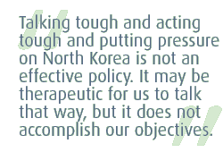 Talking tough and acting tough and putting pressure on North Korea is not an effective policy. It may be therapeutic for us to to talk that way, but it does not accomplish our objectives.