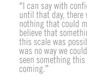 I can say with confidence ... until that day, there was nothing that could make us believe that something of this scale was possible.  There was no way we could have seen something this huge coming. 