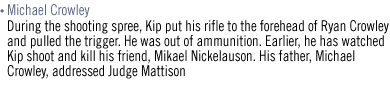 MICHAEL CROWLEY  During the shooting spree, Kip put his rifle to the forehead of Ryan Crowley and pulled the trigger. He was out of ammunition. Earlier, he has watched Kip shoot and kill his friend, Mikael Nickelauson. His father, Michael Crowley, addressed Judge Mattison.