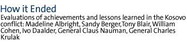 HOW IT ENDED  Evaluations of achievements and lessons learned in the Kosovo conflict:  Madeline Albright, Sandy Berger,Tony Blair, William Cohen, Ivo Daalder, General Claus Nauman, General Charles Krulak