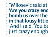 Milosevic said at one point, 'Are you crazy enough to bomb us over these issues in that lousy little Kosovo?'  And I said, 'You bet, we're just crazy enough to do it.'