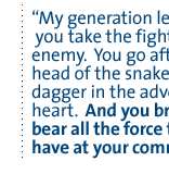 My generation learned that you take the fight to the enemy.  You go after the head of the snake, put a dagger in  the adversary's heart.  And you bring to bear all the force that you have at your command.