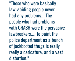 Those who were basically law-abiding people never had any problems... The people who had problems with CRASH were the pervasive lawbreakers.... To paint the police department as a bunch of jackbooted thugs is really, really a caricature, and a vast distor