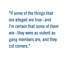 If some of the things that are alleged are true--and I'm certain that some of them are--they were as violent as gang members are, and they cut corners.