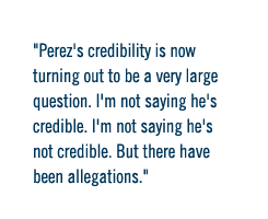 Perez's credibility is now turning out to be a very large question. I'm not saying he's credible, I'm not saying he's not credible. But there have been allegations.