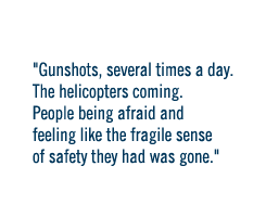 Gunshots, several times a the day.  The helicopters coming.  People being afraid and feeling like the fragile sense of safety they had was gone.