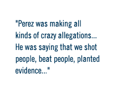 Perez was making all kinds of crazy allegations.... He was saying that we shot people, beat people, planted evidence.... 