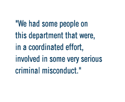 We had some people on this department that were, in a coordinated effort, involved in some very serious criminal misconduct.