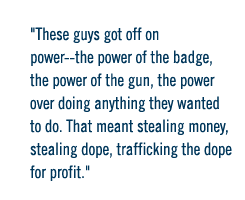 These guys got off on power--the power of the badge, the power of the gun, the power over doing anything they wanted to do.  That meant stealing money, stealing dope, trafficking the dope for profit.