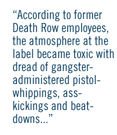 According to former Death Row employees,  the atmosphere at the  label became toxic with dread of gangster- administered pistol- whippings, ass- kickings and beat- downs...