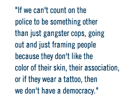 If we can't count on the police to be something other than just gangster cops, going out and just framing people because they don't like the color of their skin, their association, or if they wear a tattoo, then we don't have a democracy. 